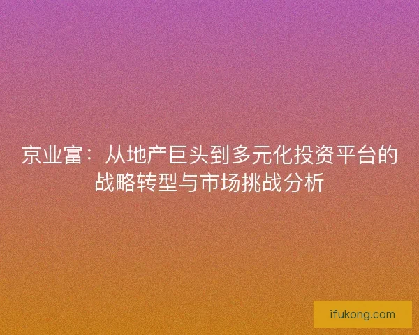 京业富：从地产巨头到多元化投资平台的战略转型与市场挑战分析