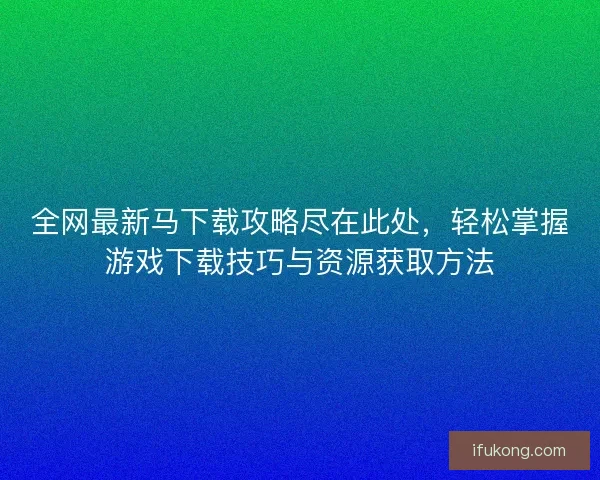 全网最新马下载攻略尽在此处，轻松掌握游戏下载技巧与资源获取方法