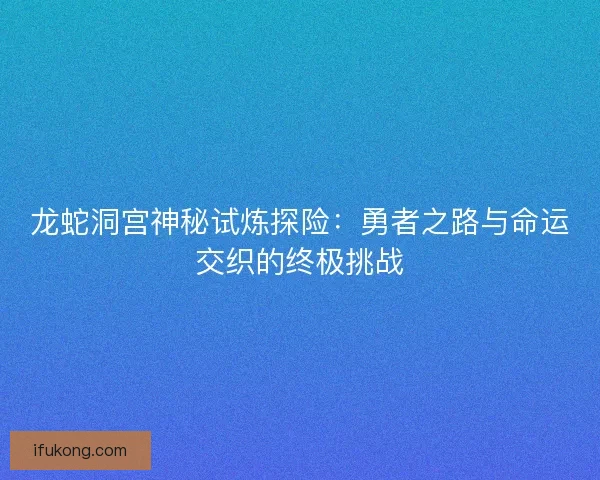 龙蛇洞宫神秘试炼探险：勇者之路与命运交织的终极挑战