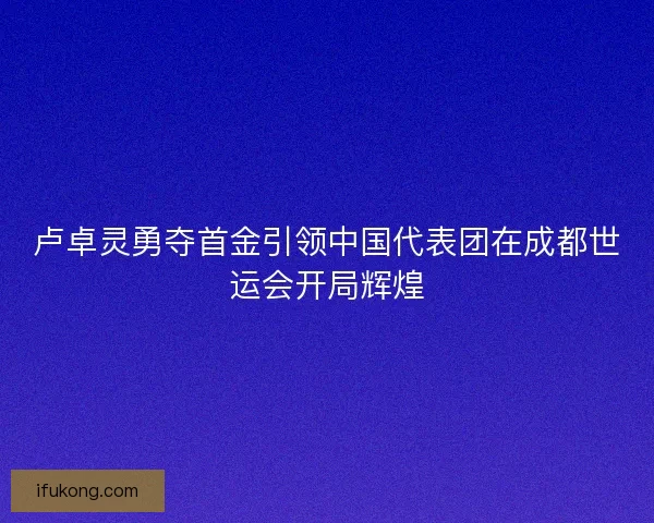 卢卓灵勇夺首金引领中国代表团在成都世运会开局辉煌