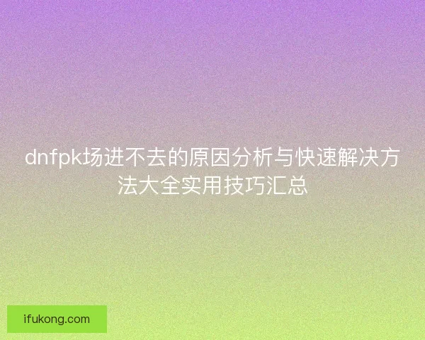 dnfpk场进不去的原因分析与快速解决方法大全实用技巧汇总