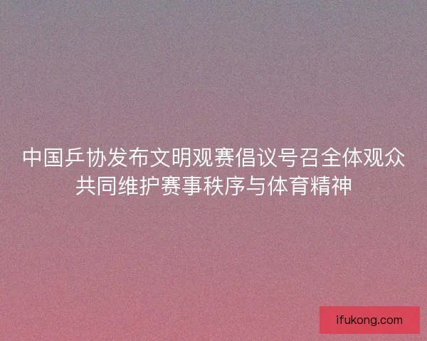 中国乒协发布文明观赛倡议号召全体观众共同维护赛事秩序与体育精神