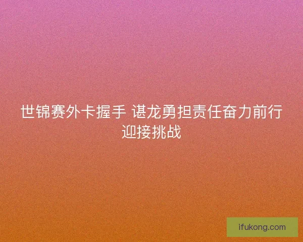 世锦赛外卡握手 谌龙勇担责任奋力前行迎接挑战
