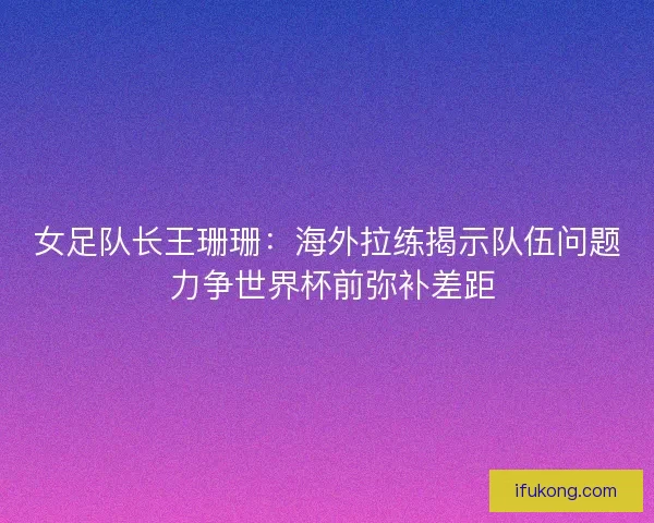 女足队长王珊珊：海外拉练揭示队伍问题 力争世界杯前弥补差距