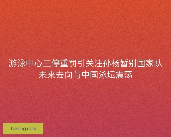 游泳中心三停重罚引关注孙杨暂别国家队未来去向与中国泳坛震荡