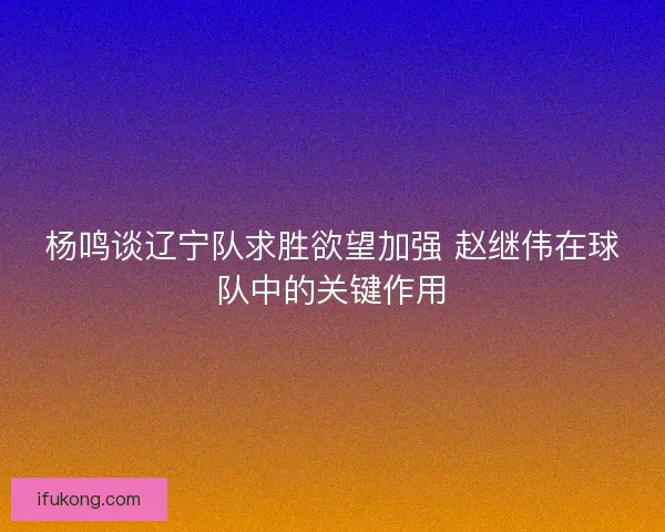 杨鸣谈辽宁队求胜欲望加强 赵继伟在球队中的关键作用