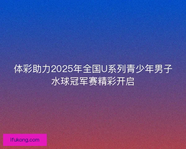 体彩助力2025年全国U系列青少年男子水球冠军赛精彩开启