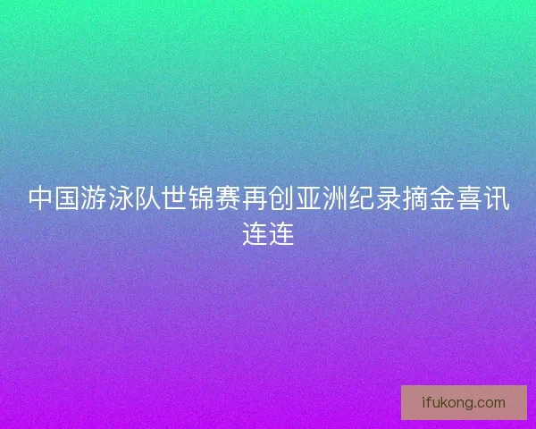 中国游泳队世锦赛再创亚洲纪录摘金喜讯连连