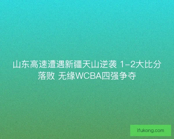山东高速遭遇新疆天山逆袭 1-2大比分落败 无缘WCBA四强争夺