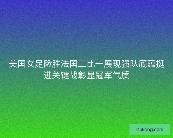 美国女足险胜法国二比一展现强队底蕴挺进关键战彰显冠军气质