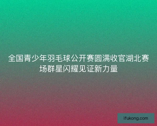 全国青少年羽毛球公开赛圆满收官湖北赛场群星闪耀见证新力量