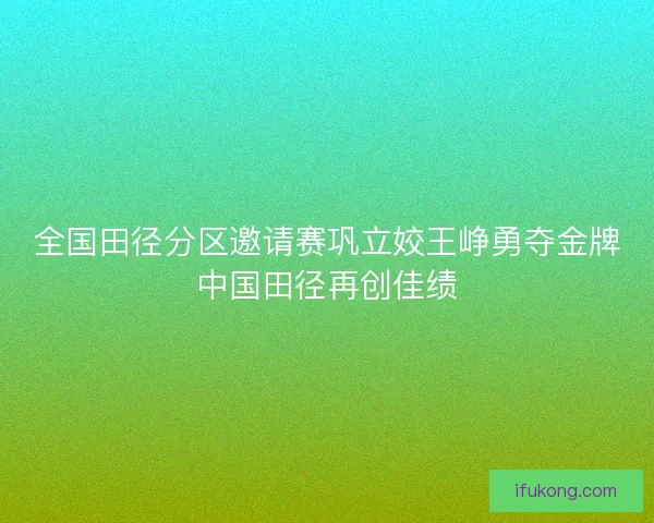 全国田径分区邀请赛巩立姣王峥勇夺金牌中国田径再创佳绩