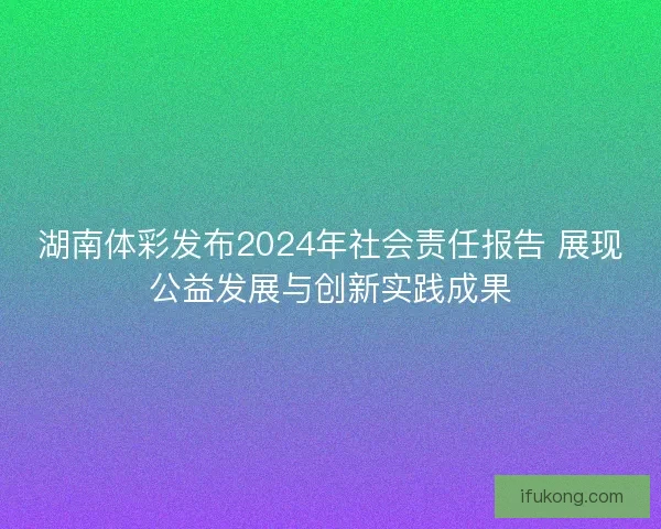 湖南体彩发布2024年社会责任报告 展现公益发展与创新实践成果