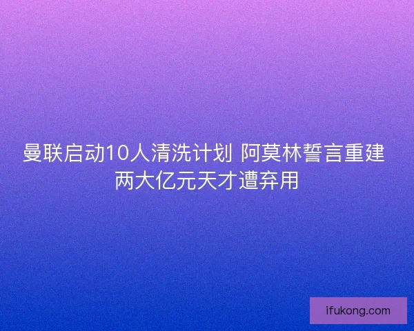 曼联启动10人清洗计划 阿莫林誓言重建 两大亿元天才遭弃用