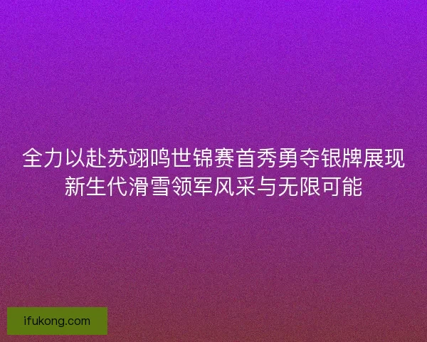 全力以赴苏翊鸣世锦赛首秀勇夺银牌展现新生代滑雪领军风采与无限可能