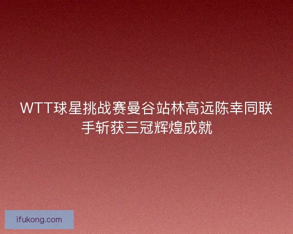 WTT球星挑战赛曼谷站林高远陈幸同联手斩获三冠辉煌成就