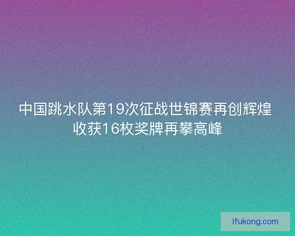 中国跳水队第19次征战世锦赛再创辉煌 收获16枚奖牌再攀高峰